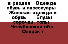  в раздел : Одежда, обувь и аксессуары » Женская одежда и обувь »  » Блузы, сорочки, топы . Челябинская обл.,Озерск г.